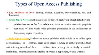 Types of Open Access Publishing
 Key Attributes of OAP: Timing, Version, Location, Discoverability, Fee, and
Licensing
1. Green Open Access publishing refers to the self-archiving of published or pre-
publication works for free public use. Authors provide access to preprints
or post-prints of their works with publisher permission in an institutional or
disciplinary digital repository.
2. Gold Open Access is where an author publishes their article in an online open
access journal. In contrast, green open access is where an author publishes their
article in any journal and then self-archives a copy in a freely accessible
institutional or specialist online archive known as a repository, or on a website.
 