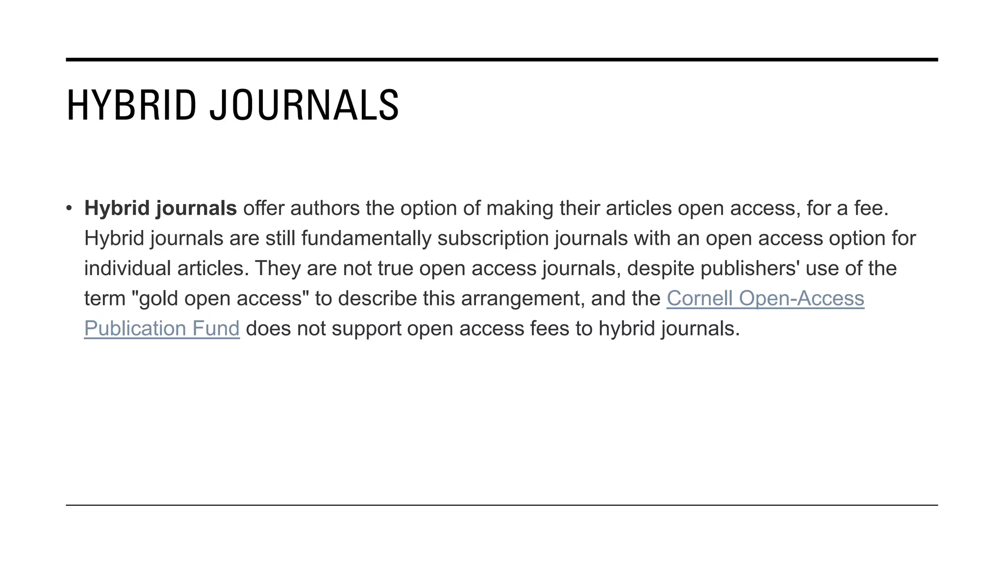 HYBRID JOURNALS
• Hybrid journals offer authors the option of making their articles open access, for a fee.
Hybrid journals are still fundamentally subscription journals with an open access option for
individual articles. They are not true open access journals, despite publishers' use of the
term "gold open access" to describe this arrangement, and the Cornell Open-Access
Publication Fund does not support open access fees to hybrid journals.
 