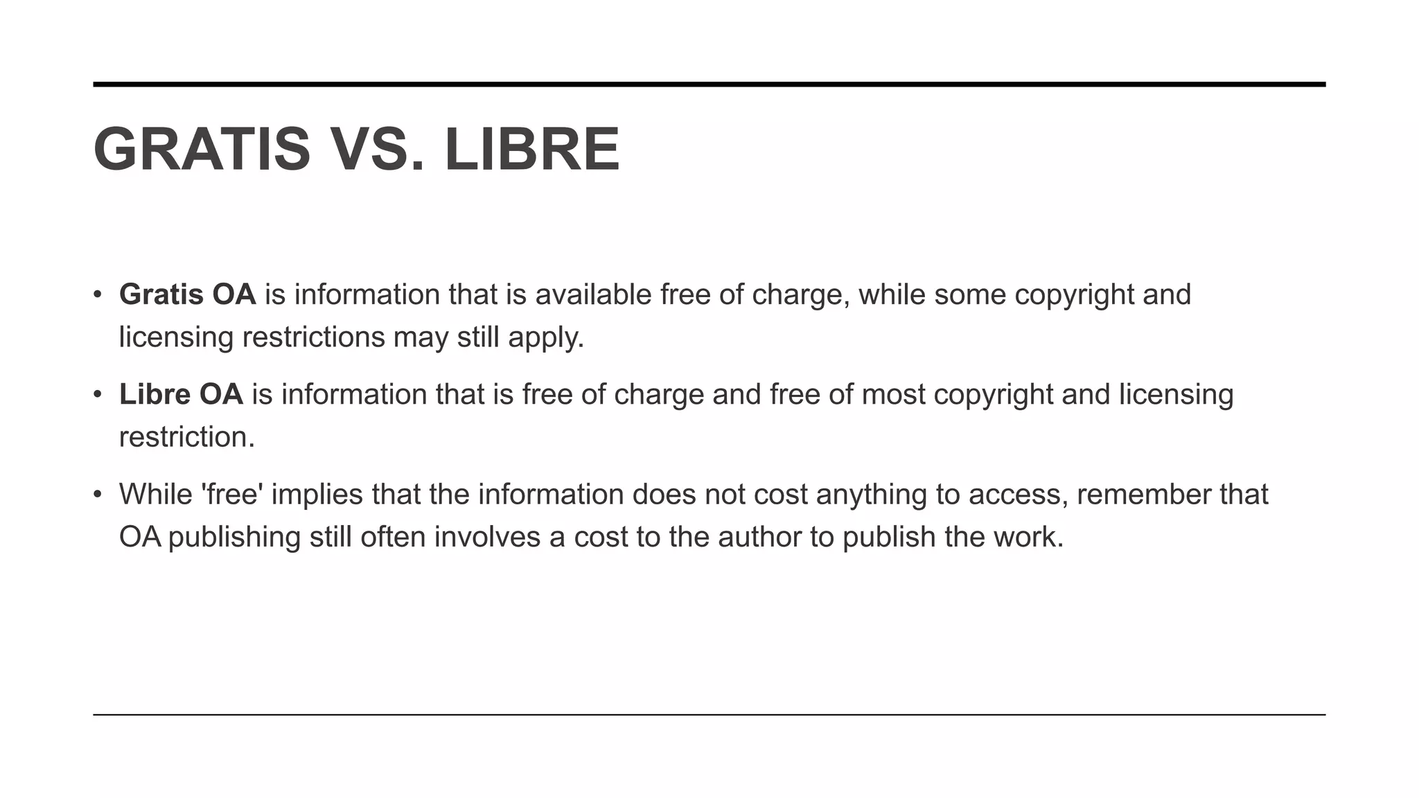 GRATIS VS. LIBRE
• Gratis OA is information that is available free of charge, while some copyright and
licensing restrictions may still apply.
• Libre OA is information that is free of charge and free of most copyright and licensing
restriction.
• While 'free' implies that the information does not cost anything to access, remember that
OA publishing still often involves a cost to the author to publish the work.
 