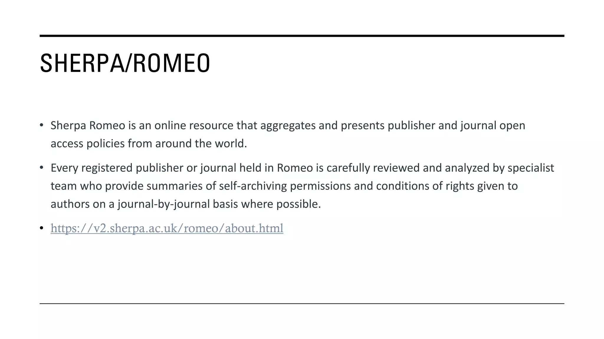 SHERPA/ROMEO
• Sherpa Romeo is an online resource that aggregates and presents publisher and journal open
access policies from around the world.
• Every registered publisher or journal held in Romeo is carefully reviewed and analyzed by specialist
team who provide summaries of self-archiving permissions and conditions of rights given to
authors on a journal-by-journal basis where possible.
• https://v2.sherpa.ac.uk/romeo/about.html
 