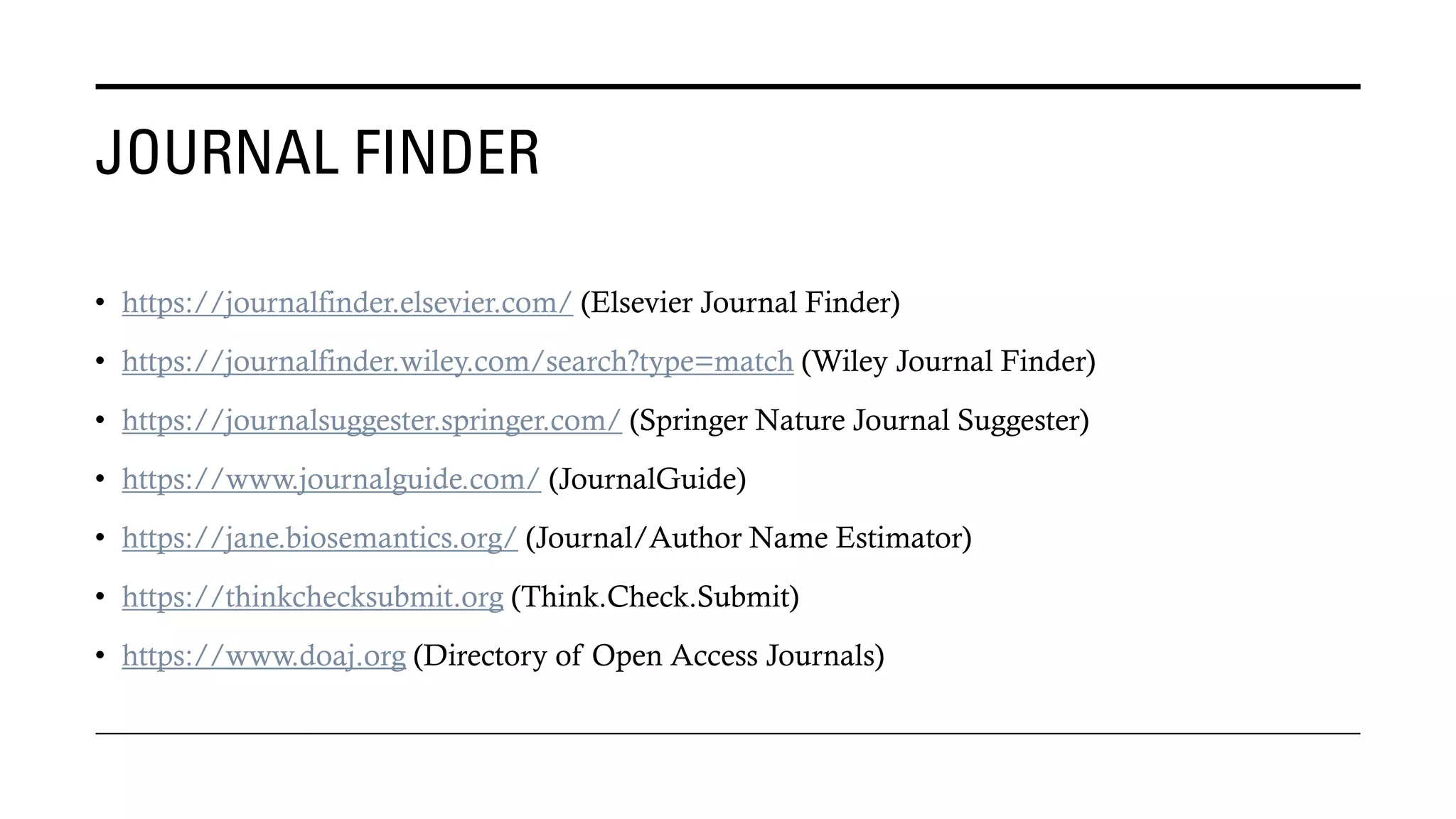 JOURNAL FINDER
• https://journalfinder.elsevier.com/ (Elsevier Journal Finder)
• https://journalfinder.wiley.com/search?type=match (Wiley Journal Finder)
• https://journalsuggester.springer.com/ (Springer Nature Journal Suggester)
• https://www.journalguide.com/ (JournalGuide)
• https://jane.biosemantics.org/ (Journal/Author Name Estimator)
• https://thinkchecksubmit.org (Think.Check.Submit)
• https://www.doaj.org (Directory of Open Access Journals)
 