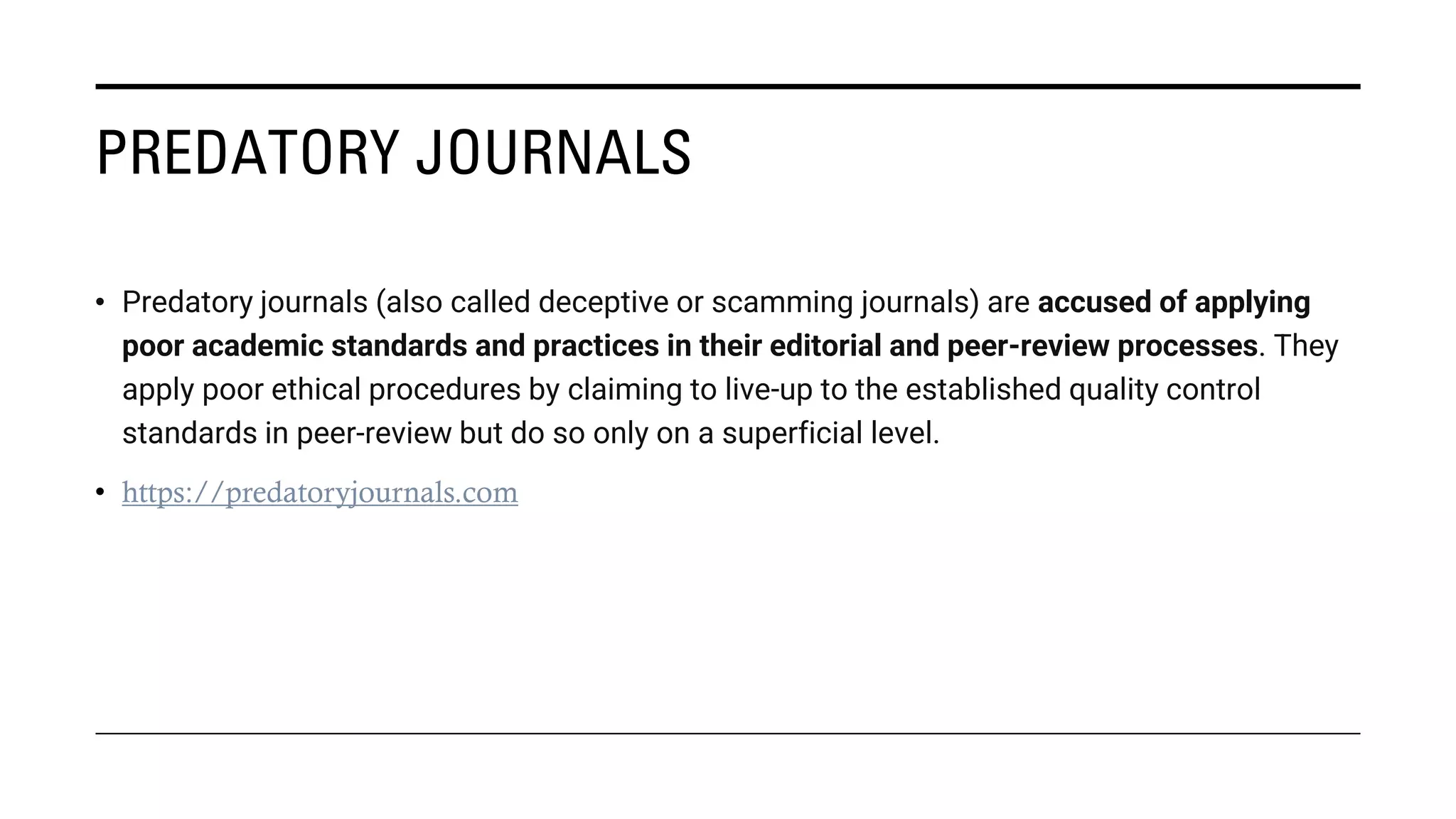 PREDATORY JOURNALS
• Predatory journals (also called deceptive or scamming journals) are accused of applying
poor academic standards and practices in their editorial and peer-review processes. They
apply poor ethical procedures by claiming to live-up to the established quality control
standards in peer-review but do so only on a superficial level.
• https://predatoryjournals.com
 