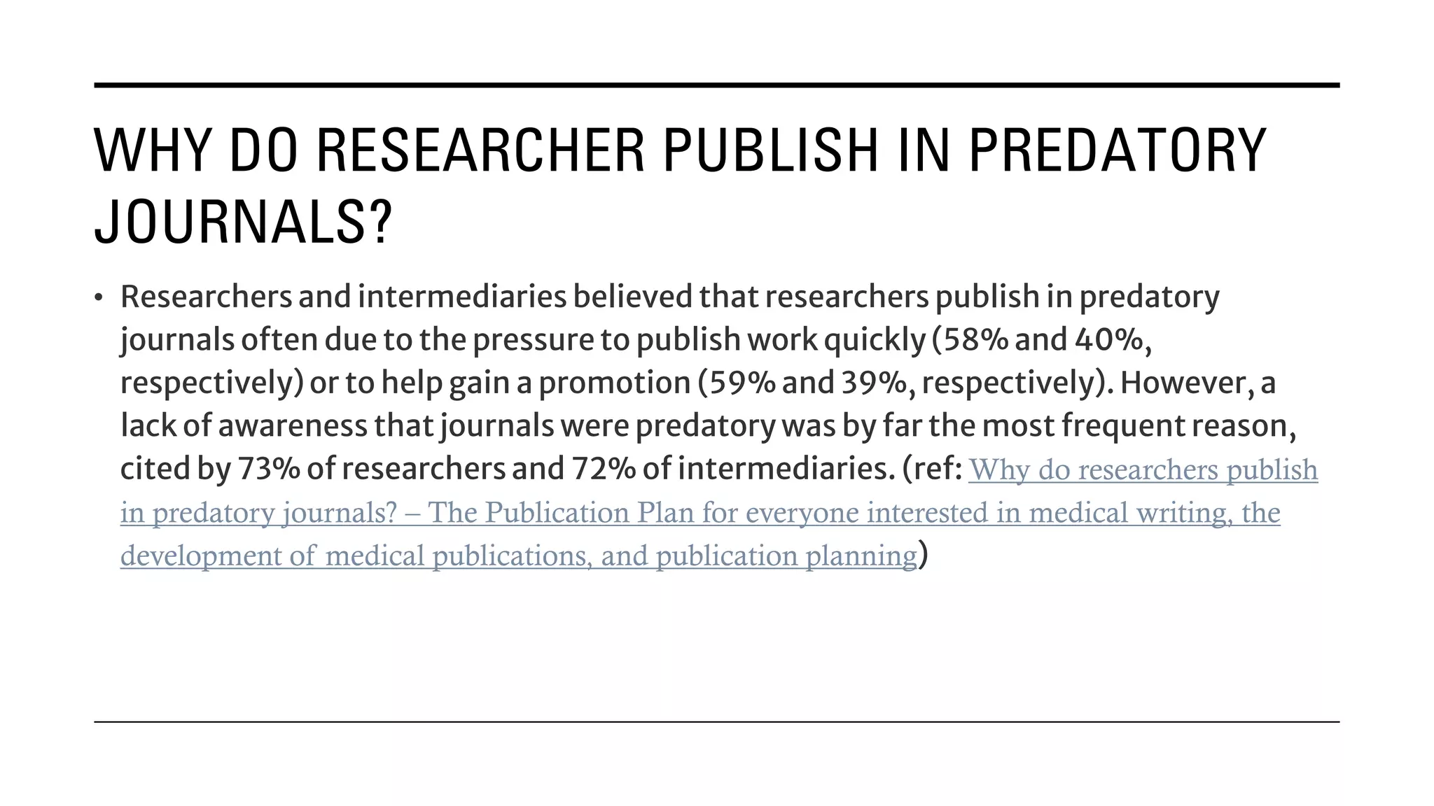 WHY DO RESEARCHER PUBLISH IN PREDATORY
JOURNALS?
• Researchers and intermediaries believed that researchers publish in predatory
journals often due to the pressure to publish work quickly (58% and 40%,
respectively) or to help gain a promotion (59% and 39%, respectively). However, a
lack of awareness that journals were predatory was by far the most frequent reason,
cited by 73% of researchers and 72% of intermediaries. (ref: Why do researchers publish
in predatory journals? – The Publication Plan for everyone interested in medical writing, the
development of medical publications, and publication planning)
 