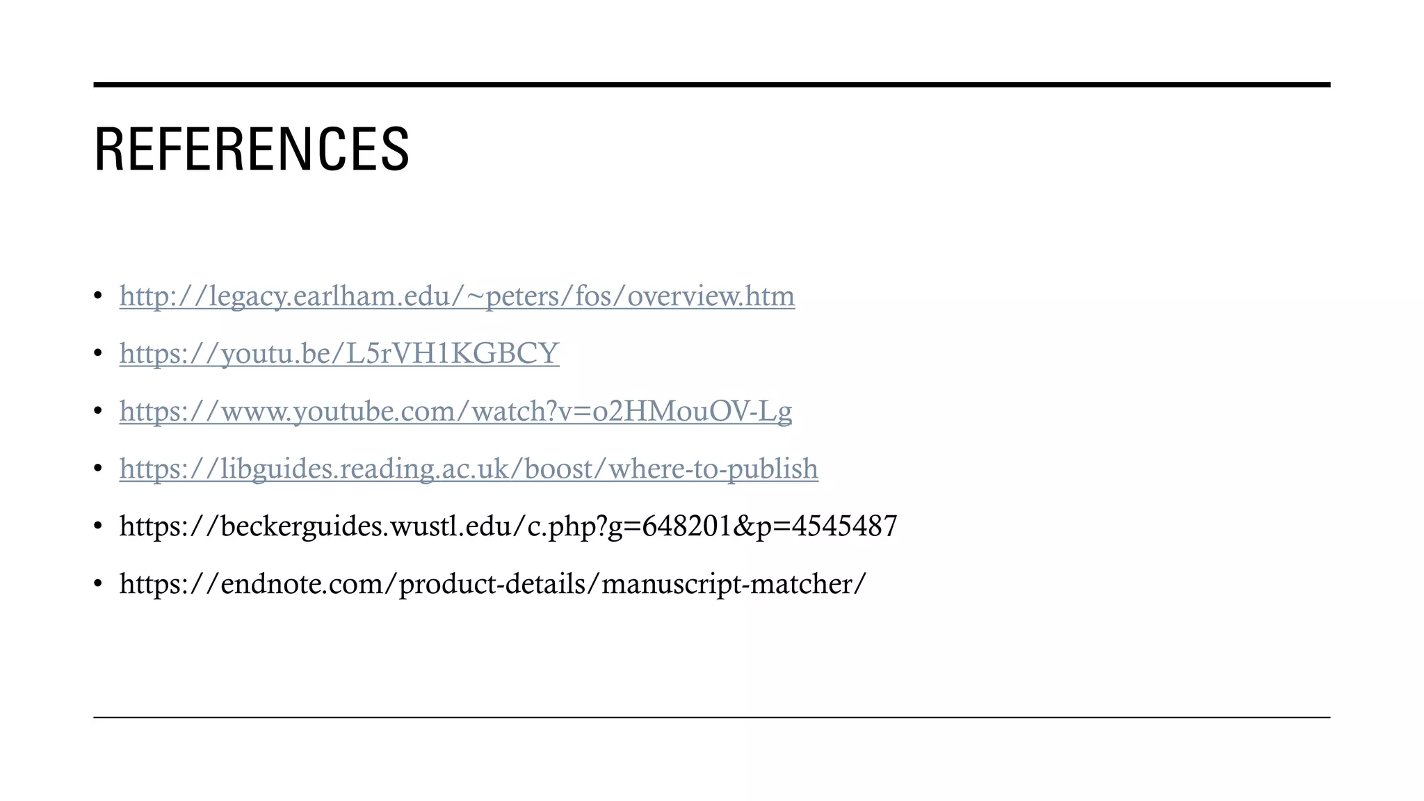 REFERENCES
• http://legacy.earlham.edu/~peters/fos/overview.htm
• https://youtu.be/L5rVH1KGBCY
• https://www.youtube.com/watch?v=o2HMouOV-Lg
• https://libguides.reading.ac.uk/boost/where-to-publish
• https://beckerguides.wustl.edu/c.php?g=648201&p=4545487
• https://endnote.com/product-details/manuscript-matcher/
 