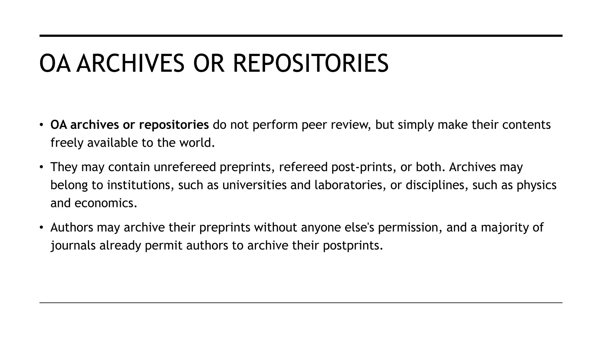 OA ARCHIVES OR REPOSITORIES
• OA archives or repositories do not perform peer review, but simply make their contents
freely available to the world.
• They may contain unrefereed preprints, refereed post-prints, or both. Archives may
belong to institutions, such as universities and laboratories, or disciplines, such as physics
and economics.
• Authors may archive their preprints without anyone else's permission, and a majority of
journals already permit authors to archive their postprints.
 