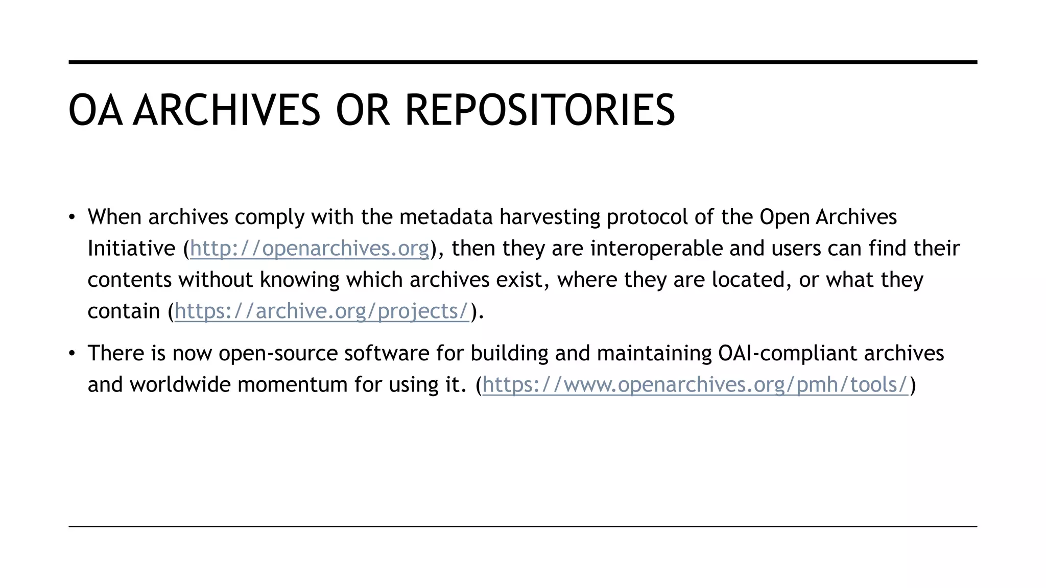 OA ARCHIVES OR REPOSITORIES
• When archives comply with the metadata harvesting protocol of the Open Archives
Initiative (http://openarchives.org), then they are interoperable and users can find their
contents without knowing which archives exist, where they are located, or what they
contain (https://archive.org/projects/).
• There is now open-source software for building and maintaining OAI-compliant archives
and worldwide momentum for using it. (https://www.openarchives.org/pmh/tools/)
 