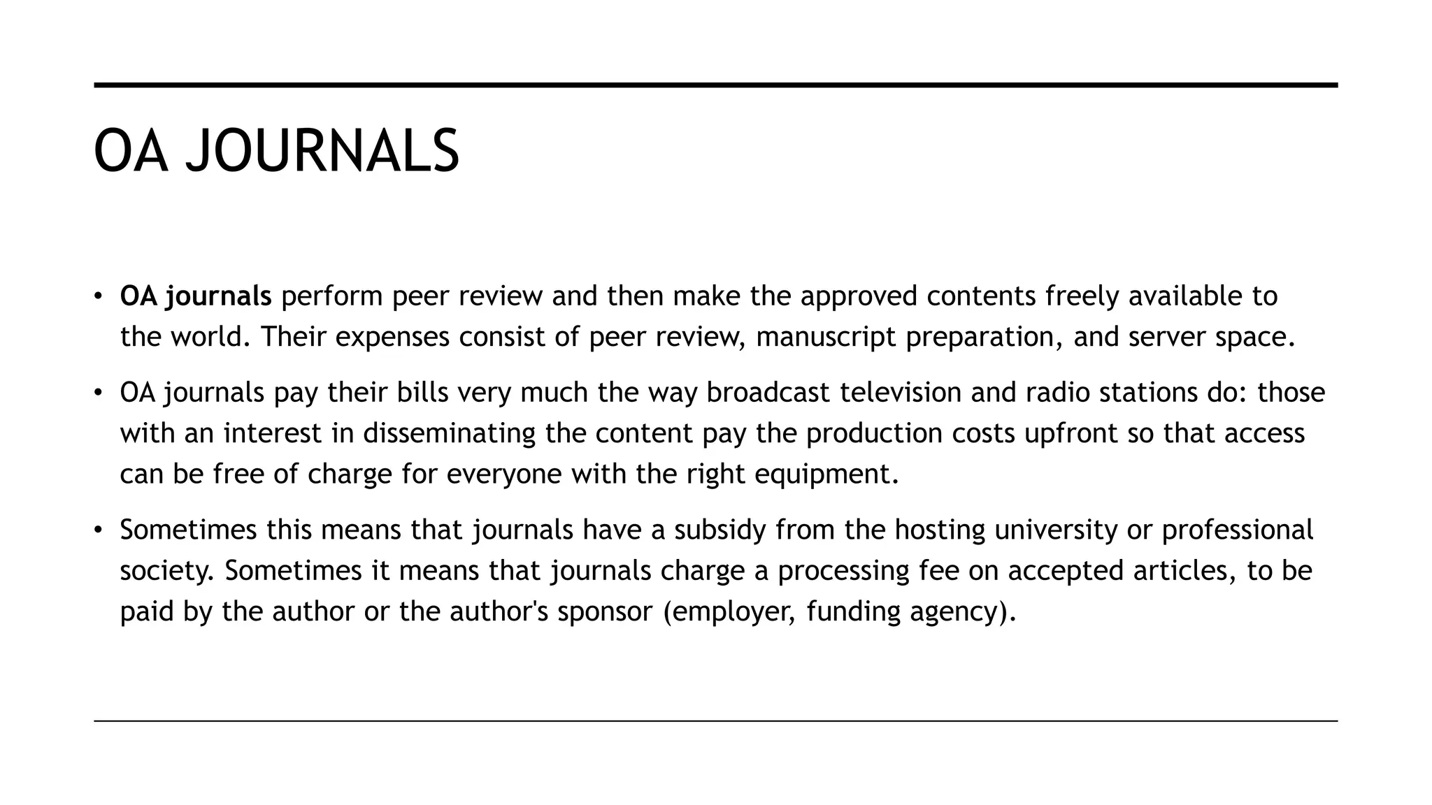 OA JOURNALS
• OA journals perform peer review and then make the approved contents freely available to
the world. Their expenses consist of peer review, manuscript preparation, and server space.
• OA journals pay their bills very much the way broadcast television and radio stations do: those
with an interest in disseminating the content pay the production costs upfront so that access
can be free of charge for everyone with the right equipment.
• Sometimes this means that journals have a subsidy from the hosting university or professional
society. Sometimes it means that journals charge a processing fee on accepted articles, to be
paid by the author or the author's sponsor (employer, funding agency).
 