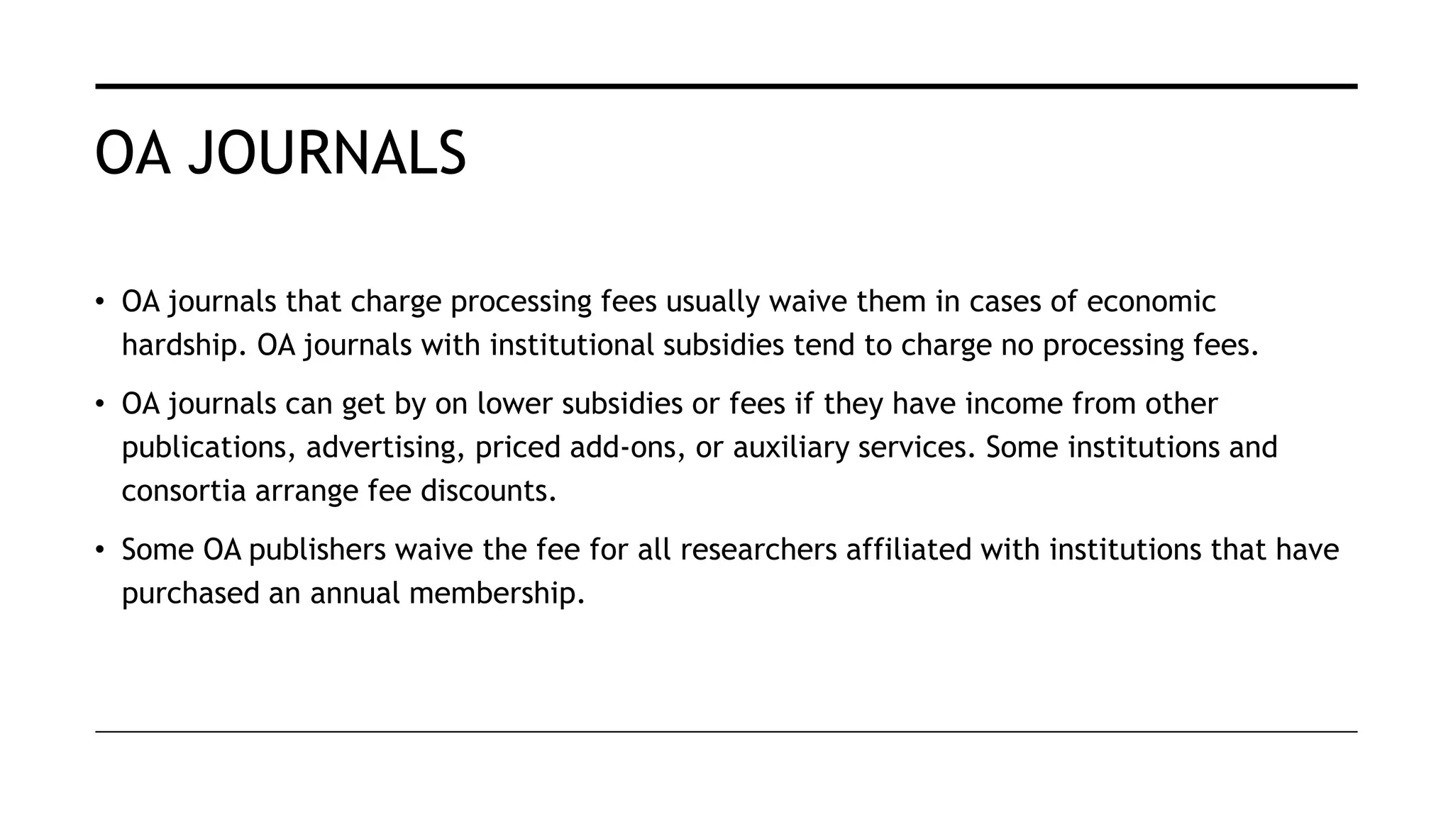 OA JOURNALS
• OA journals that charge processing fees usually waive them in cases of economic
hardship. OA journals with institutional subsidies tend to charge no processing fees.
• OA journals can get by on lower subsidies or fees if they have income from other
publications, advertising, priced add-ons, or auxiliary services. Some institutions and
consortia arrange fee discounts.
• Some OA publishers waive the fee for all researchers affiliated with institutions that have
purchased an annual membership.
 