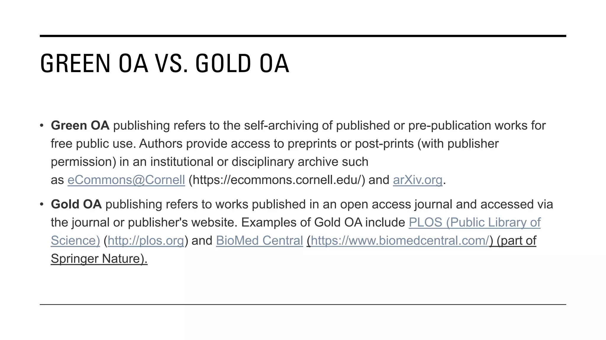 GREEN OA VS. GOLD OA
• Green OA publishing refers to the self-archiving of published or pre-publication works for
free public use. Authors provide access to preprints or post-prints (with publisher
permission) in an institutional or disciplinary archive such
as eCommons@Cornell (https://ecommons.cornell.edu/) and arXiv.org.
• Gold OA publishing refers to works published in an open access journal and accessed via
the journal or publisher's website. Examples of Gold OA include PLOS (Public Library of
Science) (http://plos.org) and BioMed Central (https://www.biomedcentral.com/) (part of
Springer Nature).
 