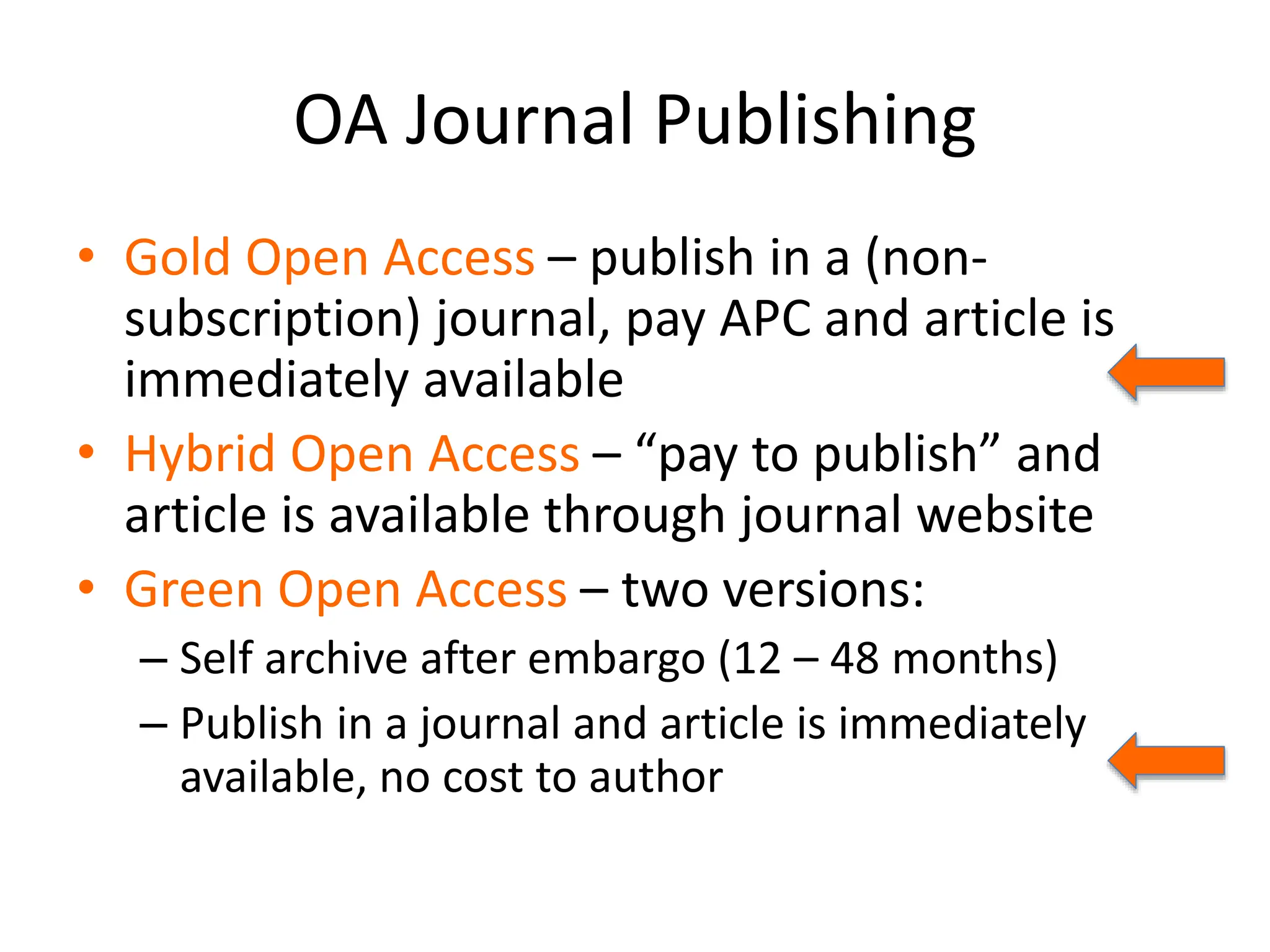 OA Journal Publishing
• Gold Open Access – publish in a (non-
subscription) journal, pay APC and article is
immediately available
• Hybrid Open Access – “pay to publish” and
article is available through journal website
• Green Open Access – two versions:
– Self archive after embargo (12 – 48 months)
– Publish in a journal and article is immediately
available, no cost to author
 