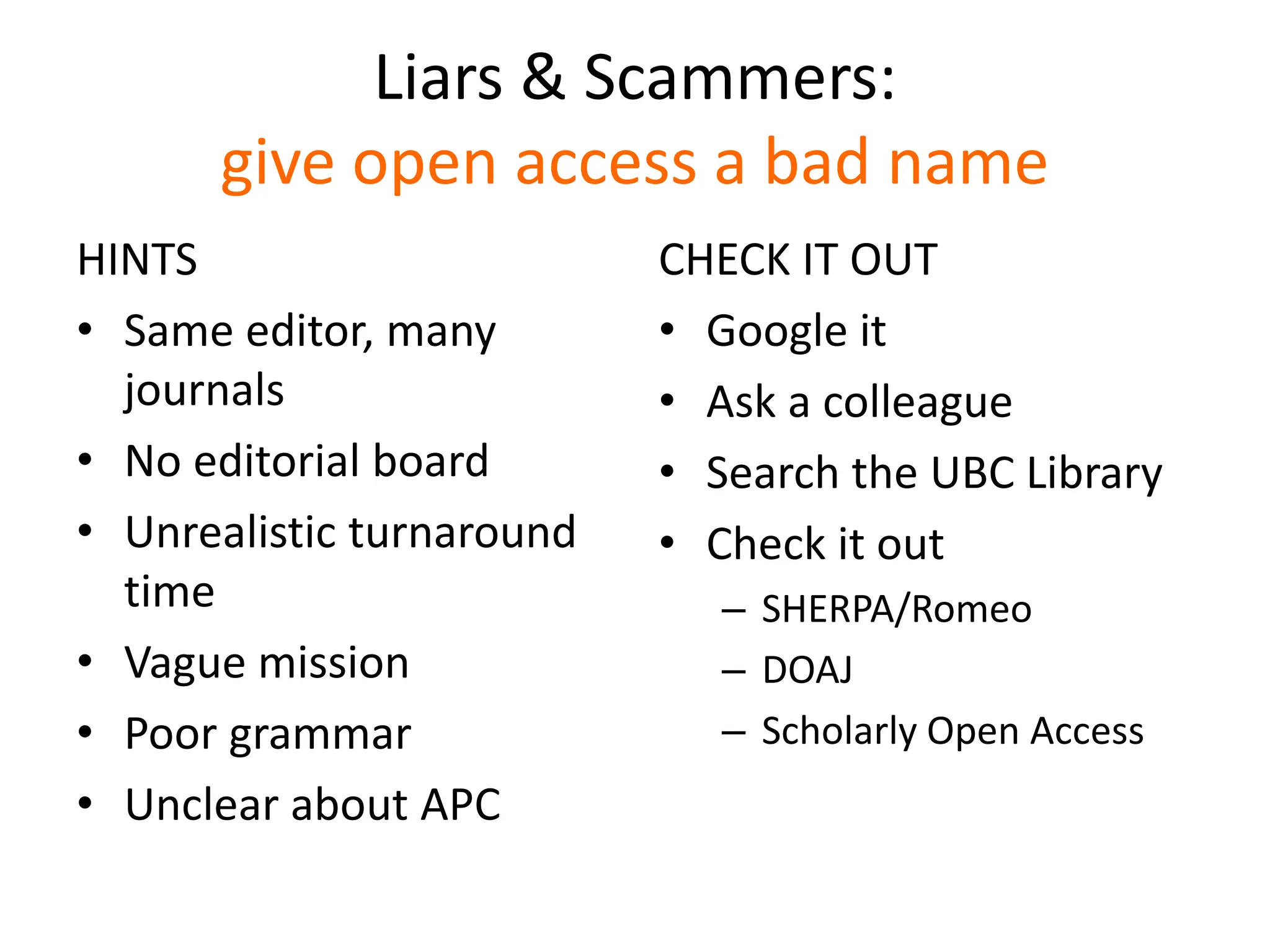 Liars & Scammers:
give open access a bad name
HINTS
• Same editor, many
journals
• No editorial board
• Unrealistic turnaround
time
• Vague mission
• Poor grammar
• Unclear about APC
CHECK IT OUT
• Google it
• Ask a colleague
• Search the UBC Library
• Check it out
– SHERPA/Romeo
– DOAJ
– Scholarly Open Access
 