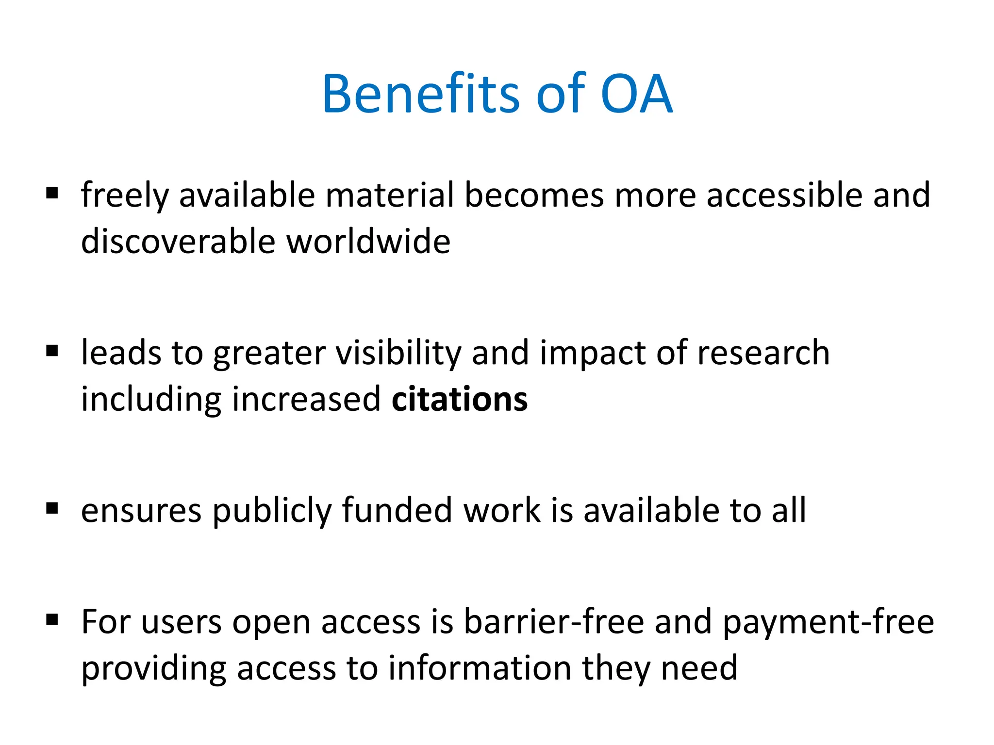 Benefits of OA
 freely available material becomes more accessible and
discoverable worldwide
 leads to greater visibility and impact of research
including increased citations
 ensures publicly funded work is available to all
 For users open access is barrier-free and payment-free
providing access to information they need
 