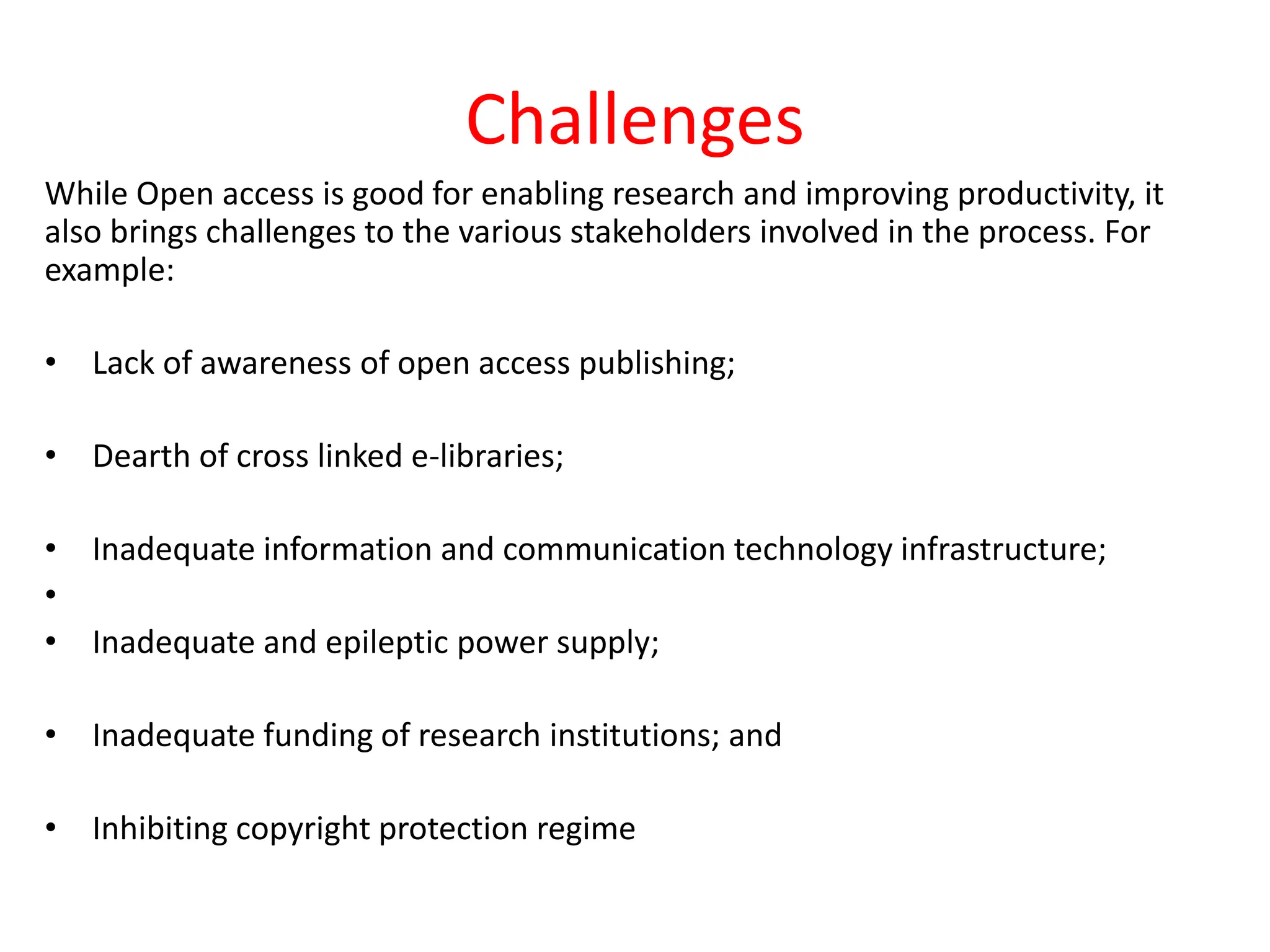 Challenges
While Open access is good for enabling research and improving productivity, it
also brings challenges to the various stakeholders involved in the process. For
example:
• Lack of awareness of open access publishing;
• Dearth of cross linked e-libraries;
• Inadequate information and communication technology infrastructure;
•
• Inadequate and epileptic power supply;
• Inadequate funding of research institutions; and
• Inhibiting copyright protection regime
 