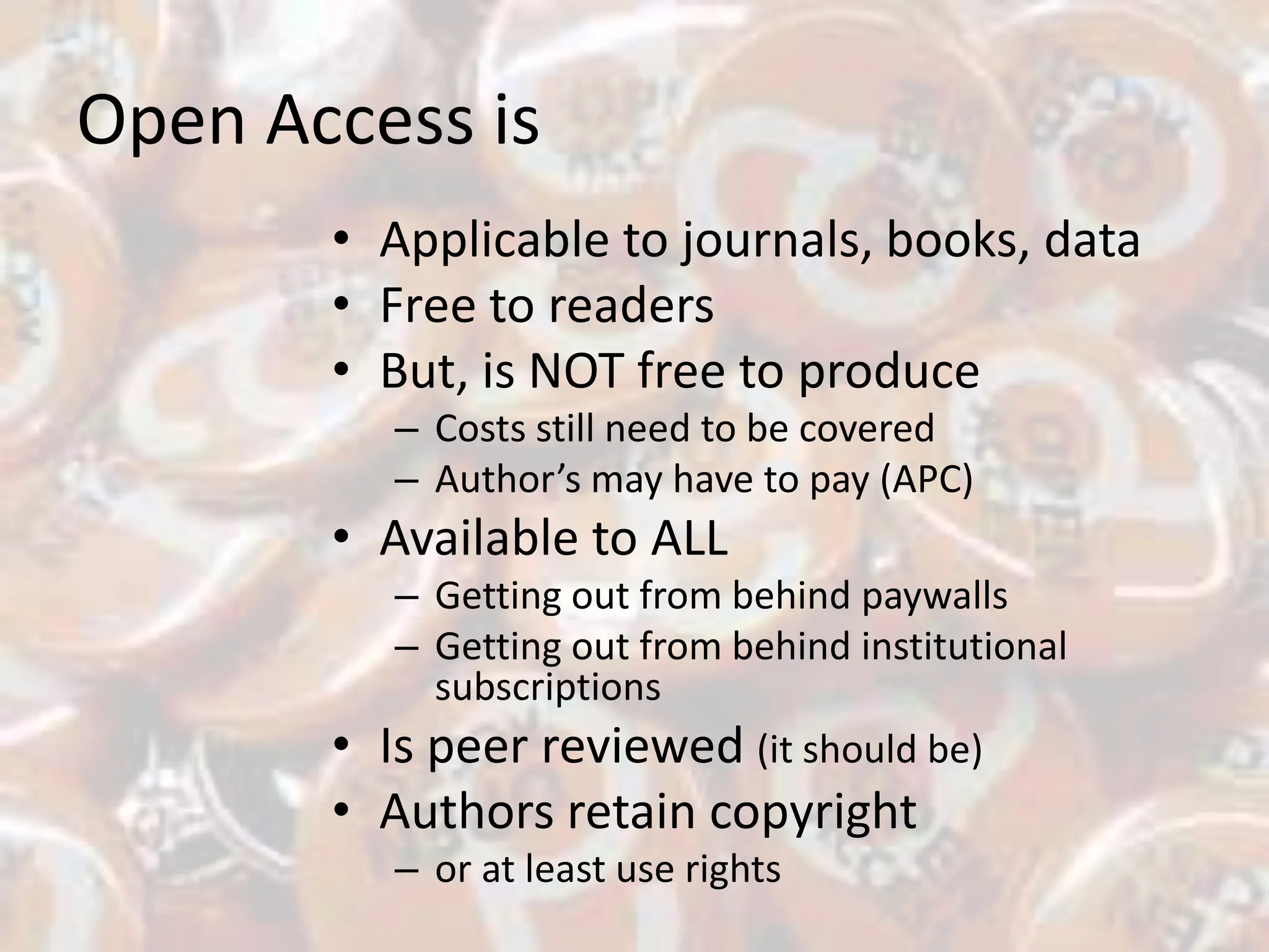 Open Access is
• Applicable to journals, books, data
• Free to readers
• But, is NOT free to produce
– Costs still need to be covered
– Author’s may have to pay (APC)
• Available to ALL
– Getting out from behind paywalls
– Getting out from behind institutional
subscriptions
• Is peer reviewed (it should be)
• Authors retain copyright
– or at least use rights
 