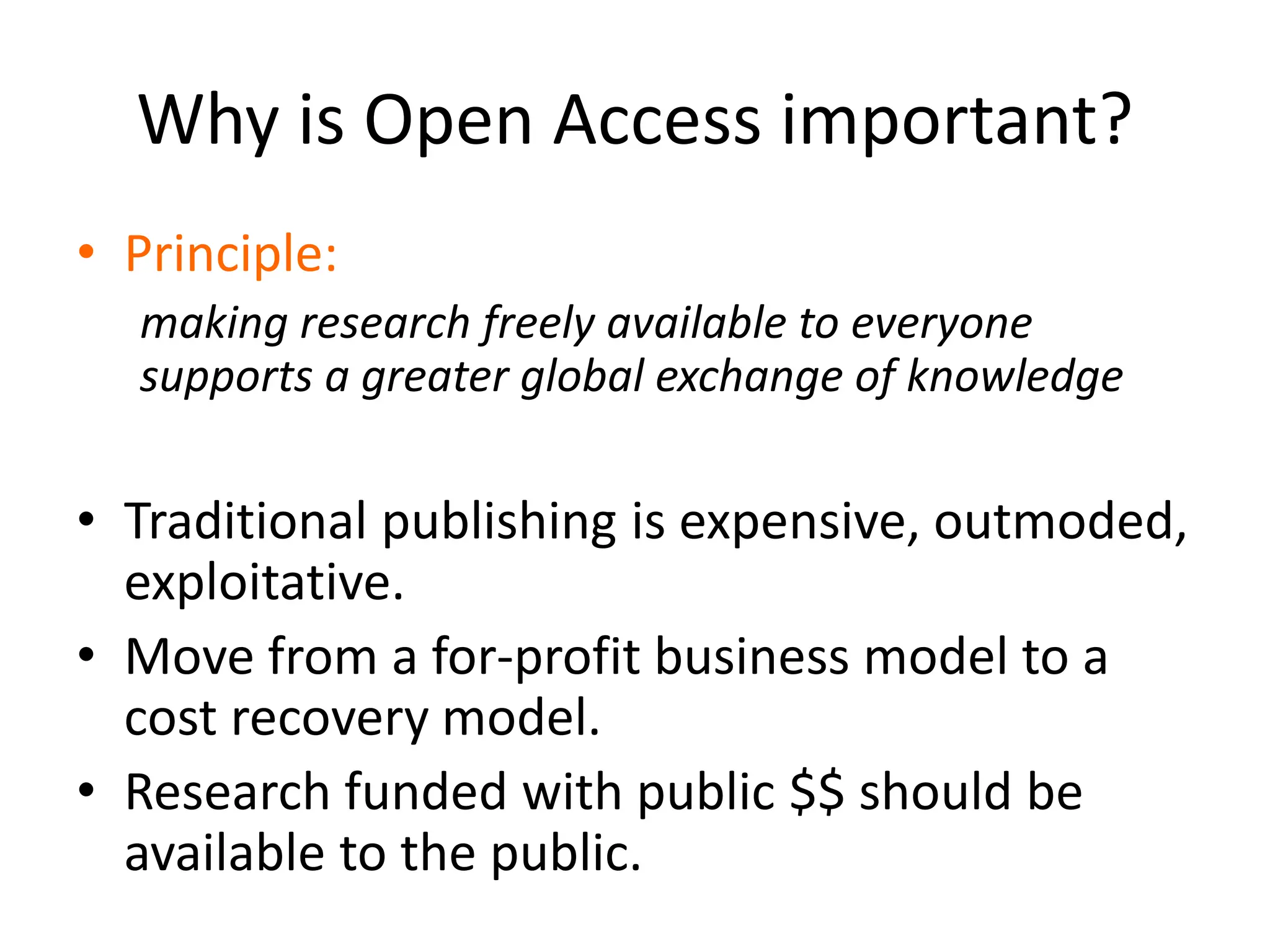 Why is Open Access important?
• Principle:
making research freely available to everyone
supports a greater global exchange of knowledge
• Traditional publishing is expensive, outmoded,
exploitative.
• Move from a for-profit business model to a
cost recovery model.
• Research funded with public $$ should be
available to the public.
 