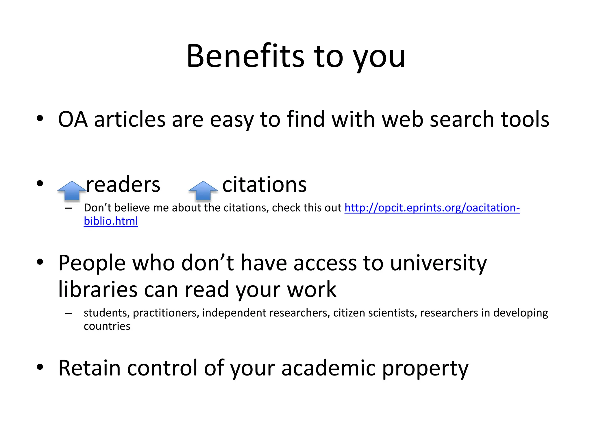 Benefits to you
• OA articles are easy to find with web search tools
• readers citations
– Don’t believe me about the citations, check this out http://opcit.eprints.org/oacitation-
biblio.html
• People who don’t have access to university
libraries can read your work
– students, practitioners, independent researchers, citizen scientists, researchers in developing
countries
• Retain control of your academic property
 