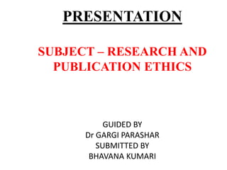 PRESENTATION
SUBJECT – RESEARCH AND
PUBLICATION ETHICS
GUIDED BY
Dr GARGI PARASHAR
SUBMITTED BY
BHAVANA KUMARI
 