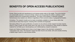 BENEFITS OF OPEN ACCESS PUBLICATIONS
Access :Most journals and repositories do not impose access costs on the reader. Thus price barriers
are substantially lowered or removed entirely. Authors are thus granted the ability to address a wider
audience without the corresponding expenditure. The reach of the articles or materials increases
tremendously since readers can retrieve it regardless of their economic status or geographical location.
Immediacy :The research results can be made immediately available to not just others within that
community but also those beyond, including other scientists and laypeople.
Stimulating Effects:The quick proliferation of results not only enlivens similar research but also inspires
others to make inroads into other areas which may open up as a consequence. Easy access to research
material from all fields spurs interdisciplinary and multidisciplinary research endeavors.
Impact and Citations:Articles tend to have a much bigger impact in the short-term compared to
“subscription-only” work. The long-term impact has been found to be similar, with some studies showing
a slightly larger impact for open-access articles.
 