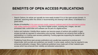 BENEFITS OF OPEN ACCESS PUBLICATIONS
• Search Options: An article can typically be more easily located if it is in the open-access domain. In
particular, searching within the article or recommending and sharing it with others, is facilitated to a
great extent.
• Modes of Availability:In the open-access model, research material need not be restricted to articles
only, unlike traditional publishing. Any kind of digital content, including text, images, raw and
processed data, audio/video and software can be part of a digital archive.
• Author and Institution Visibility:More readers can become aware of authors who publish in open
access journals as opposed to subscription-only journals. Institutions can enhance their profile by
participating in or hosting open-access publishing. Funding agencies supporting the research can
achieve more prominence.
• Publishing Costs:Since open-access publications are usually less expensive to produce and
disseminate, both journals and publishers can benefit. In some cases, authors may be required to pay
enhanced publication charges. Many traditional publishers have made part of their material open
access which has enhanced their visibility and attracted subscriptions.
 