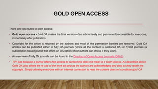 GOLD OPEN ACCESS
There are two routes to open access:
• Gold open access - Gold OA makes the final version of an article freely and permanently accessible for everyone,
immediately after publication.
• Copyright for the article is retained by the authors and most of the permission barriers are removed. Gold OA
articles can be published either in fully OA journals (where all the content is published OA) or hybrid journals (a
subscription-based journal that offers an OA option which authors can chose if they wish).
• An overview of fully OA journals can be found in the Directory of Open Access Journals (DOAJ).
• TIP: just because a journal offers free access to content this does not mean is it Open Access. As described above
Gold OA also allows the re-use of the work as long as the authors are acknowledged and cited as they retain the
copyright. Simply allowing everyone with an internet connection to read the content does not constitute gold OA
 