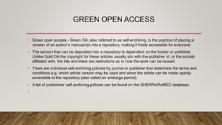 GREEN OPEN ACCESS
• Green open access - Green OA, also referred to as self-archiving, is the practice of placing a
version of an author’s manuscript into a repository, making it freely accessible for everyone.
• The version that can be deposited into a repository is dependent on the funder or publisher.
Unlike Gold OA the copyright for these articles usually sits with the publisher of, or the society
affiliated with, the title and there are restrictions as to how the work can be reused.
• There are individual self-archiving policies by journal or publisher that determine the terms and
conditions e.g. which article version may be used and when the article can be made openly
accessible in the repository (also called an embargo period).
• A list of publishers’ self-archiving policies can be found on the SHERPA/RoMEO database.
•
 