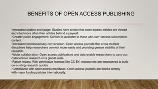 BENEFITS OF OPEN ACCESS PUBLISHING
•Increased citation and usage: Studies have shown that open access articles are viewed
and cited more often than articles behind a paywall.
•Greater public engagement: Content is available to those who can't access subscription
content.
•Increased interdisciplinary conversation: Open access journals that cross multiple
disciplines help researchers connect more easily and providing greater visibility of their
research.
•Wider collaboration: Open access publications and data enable researchers to carry out
collaborative research on a global scale.
•Faster impact: With permissive licences like CC BY, researchers are empowered to build
on existing research quickly.
•Compliance with open access mandates: Open access journals and books comply
with major funding policies internationally.
 