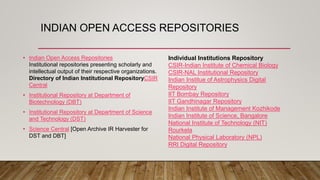 INDIAN OPEN ACCESS REPOSITORIES
• Indian Open Access Repositories
Institutional repositories presenting scholarly and
intellectual output of their respective organizations.
Directory of Indian Institutional RepositoryCSIR
Central
• Institutional Repository at Department of
Biotechnology (DBT)
• Institutional Repository at Department of Science
and Technology (DST)
• Science Central [Open Archive IR Harvester for
DST and DBT]
Individual Institutions Repository
CSIR-Indian Institute of Chemical Biology
CSIR-NAL Institutional Repository
Indian Institue of Astrophysics Digital
Repository
IIT Bombay Repository
IIT Gandhinagar Repository
Indian Institute of Management Kozhikode
Indian Institute of Science, Bangalore
National Institute of Technology (NIT)
Rourkela
National Physical Laboratory (NPL)
RRI Digital Repository
 
