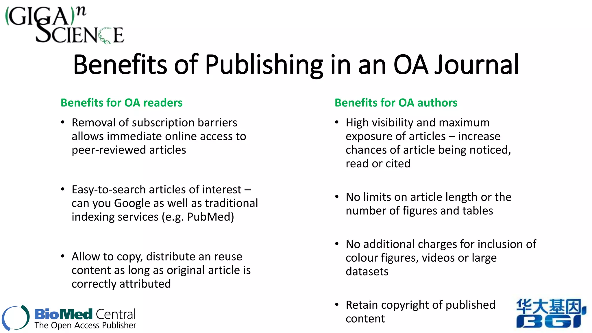 Benefits of Publishing in an OA Journal 
Benefits for OA readers 
• Removal of subscription barriers 
allows immediate online access to 
peer-reviewed articles 
• Easy-to-search articles of interest – 
can you Google as well as traditional 
indexing services (e.g. PubMed) 
• Allow to copy, distribute an reuse 
content as long as original article is 
correctly attributed 
Benefits for OA authors 
• High visibility and maximum 
exposure of articles – increase 
chances of article being noticed, 
read or cited 
• No limits on article length or the 
number of figures and tables 
• No additional charges for inclusion of 
colour figures, videos or large 
datasets 
• Retain copyright of published 
content 
 