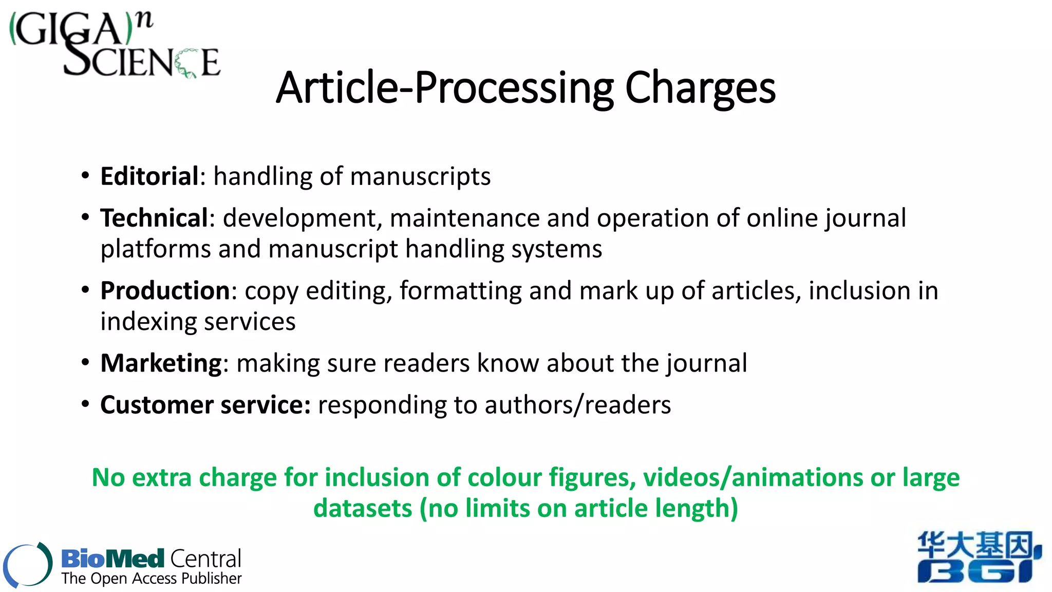 Article-Processing Charges 
• Editorial: handling of manuscripts 
• Technical: development, maintenance and operation of online journal 
platforms and manuscript handling systems 
• Production: copy editing, formatting and mark up of articles, inclusion in 
indexing services 
• Marketing: making sure readers know about the journal 
• Customer service: responding to authors/readers 
No extra charge for inclusion of colour figures, videos/animations or large 
datasets (no limits on article length) 
 