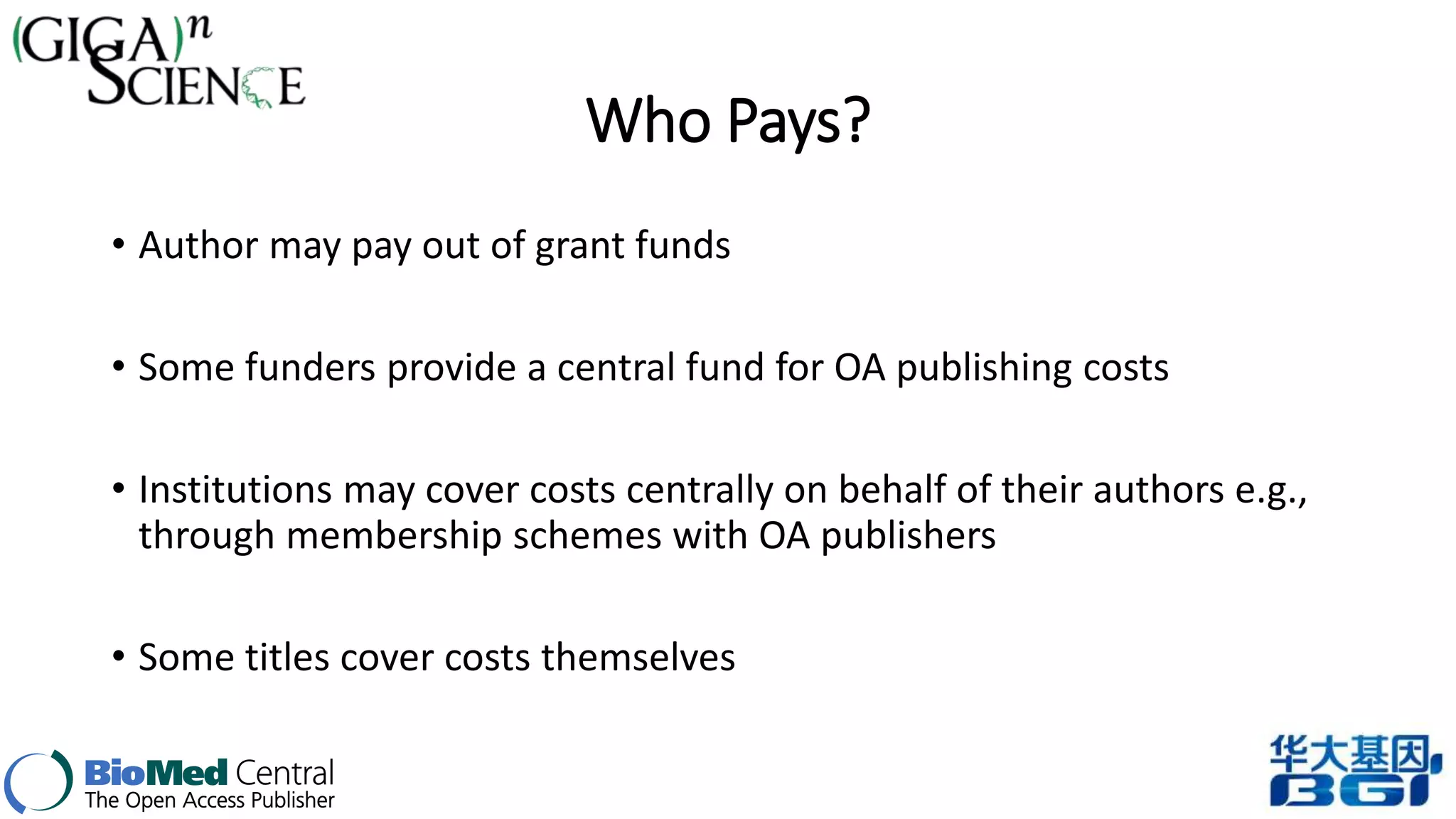 Who Pays? 
• Author may pay out of grant funds 
• Some funders provide a central fund for OA publishing costs 
• Institutions may cover costs centrally on behalf of their authors e.g., 
through membership schemes with OA publishers 
• Some titles cover costs themselves 
 