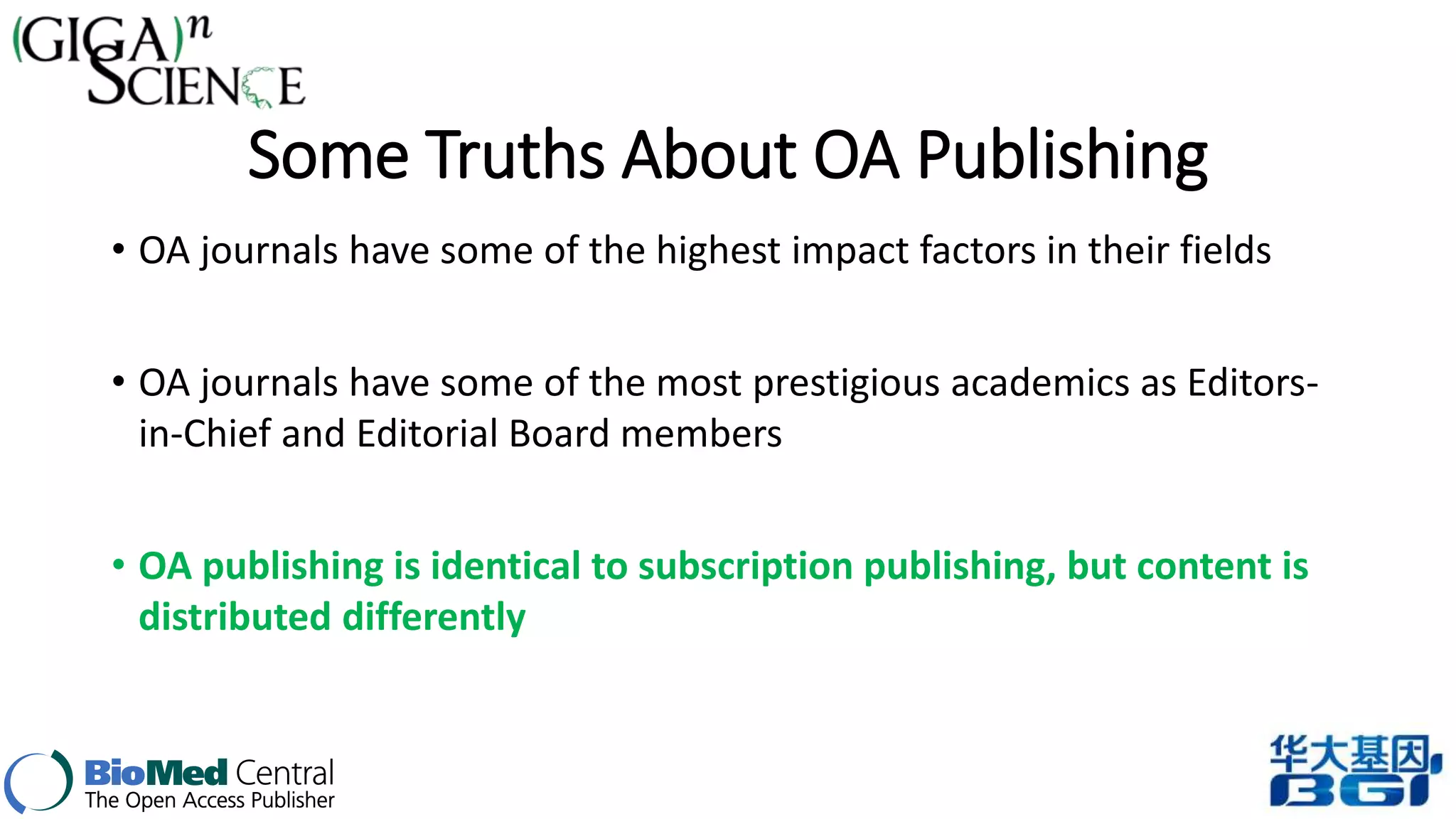 Some Truths About OA Publishing 
• OA journals have some of the highest impact factors in their fields 
• OA journals have some of the most prestigious academics as Editors-in- 
Chief and Editorial Board members 
• OA publishing is identical to subscription publishing, but content is 
distributed differently 
 