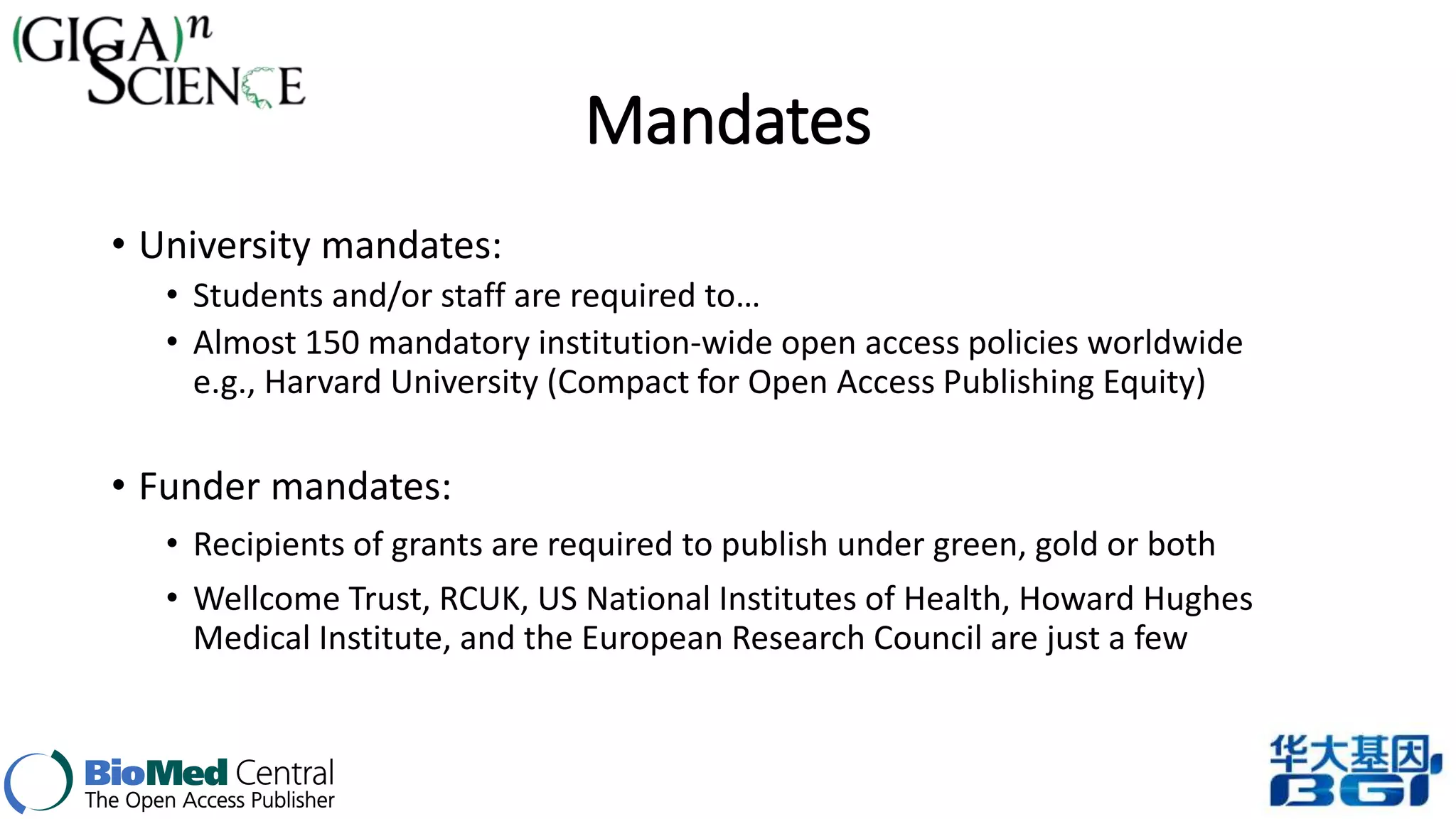 Mandates 
• University mandates: 
• Students and/or staff are required to… 
• Almost 150 mandatory institution-wide open access policies worldwide 
e.g., Harvard University (Compact for Open Access Publishing Equity) 
• Funder mandates: 
• Recipients of grants are required to publish under green, gold or both 
• Wellcome Trust, RCUK, US National Institutes of Health, Howard Hughes 
Medical Institute, and the European Research Council are just a few 
 
