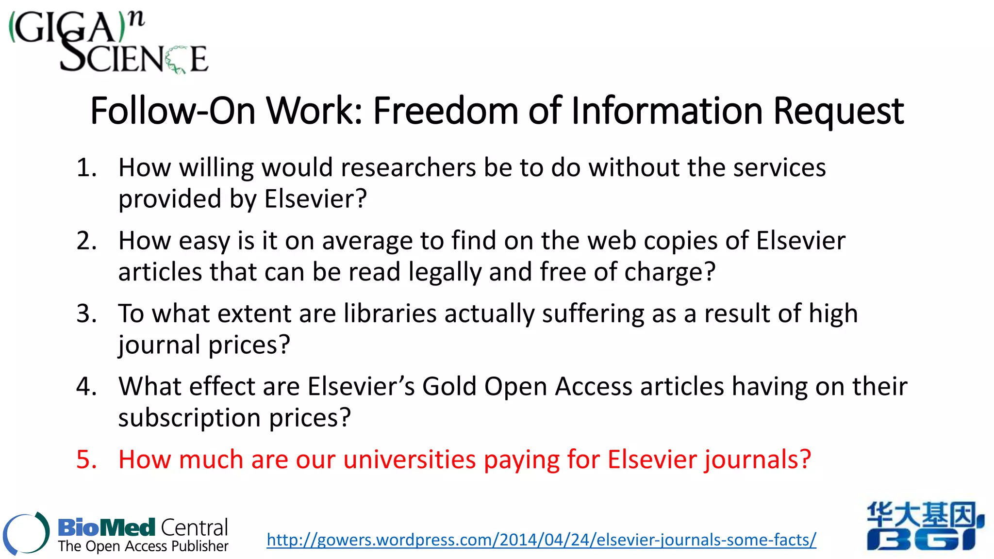 Follow-On Work: Freedom of Information Request 
1. How willing would researchers be to do without the services 
provided by Elsevier? 
2. How easy is it on average to find on the web copies of Elsevier 
articles that can be read legally and free of charge? 
3. To what extent are libraries actually suffering as a result of high 
journal prices? 
4. What effect are Elsevier’s Gold Open Access articles having on their 
subscription prices? 
5. How much are our universities paying for Elsevier journals? 
http://gowers.wordpress.com/2014/04/24/elsevier-journals-some-facts/ 
 