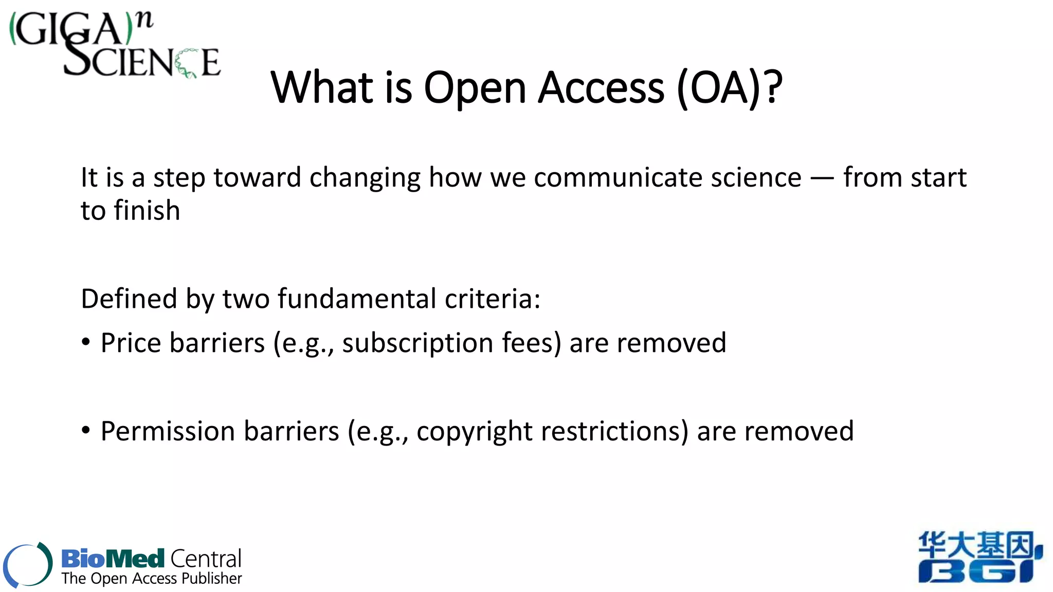 What is Open Access (OA)? 
It is a step toward changing how we communicate science — from start 
to finish 
Defined by two fundamental criteria: 
• Price barriers (e.g., subscription fees) are removed 
• Permission barriers (e.g., copyright restrictions) are removed 
 