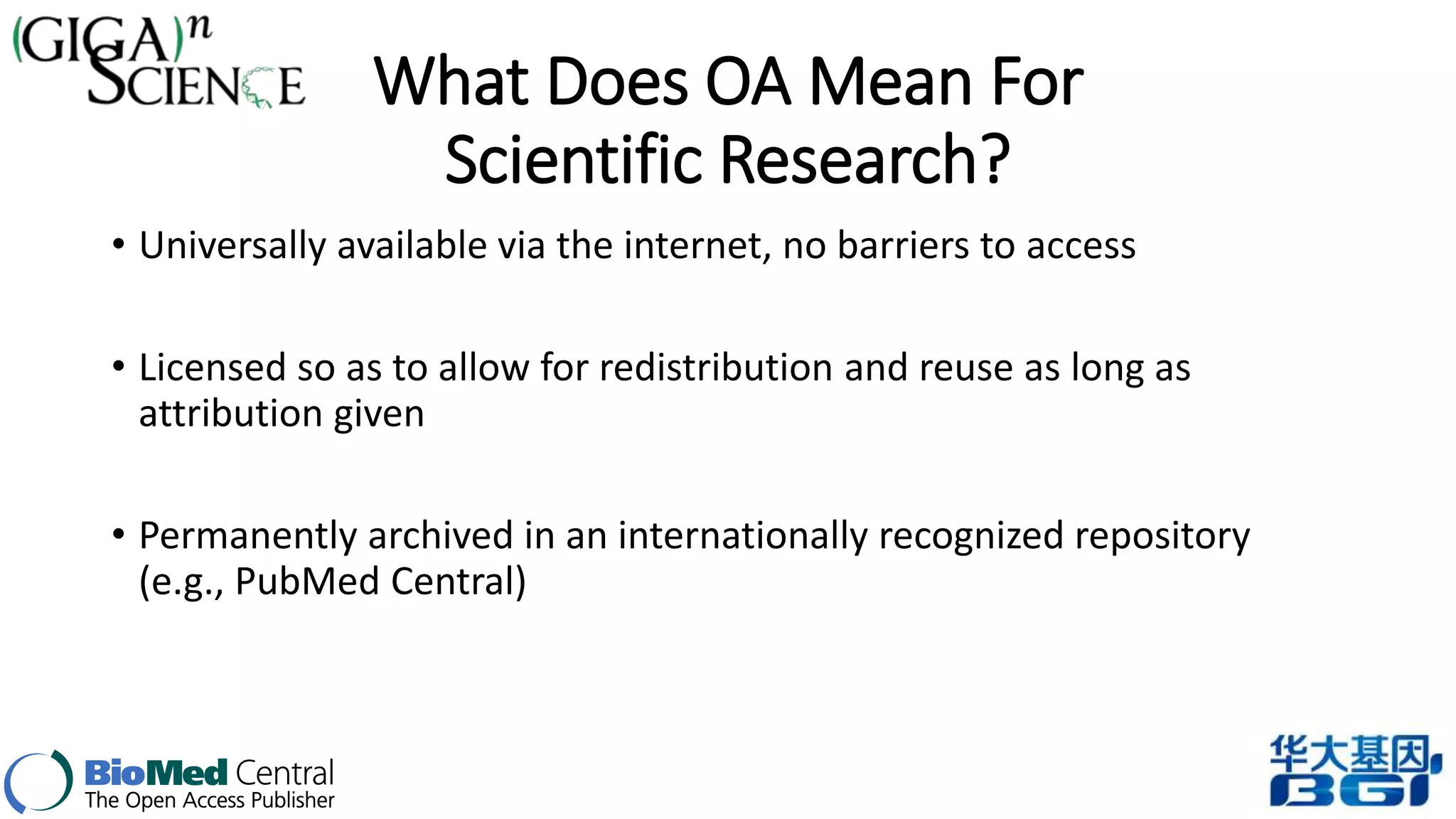 What Does OA Mean For 
Scientific Research? 
• Universally available via the internet, no barriers to access 
• Licensed so as to allow for redistribution and reuse as long as 
attribution given 
• Permanently archived in an internationally recognized repository 
(e.g., PubMed Central) 
 