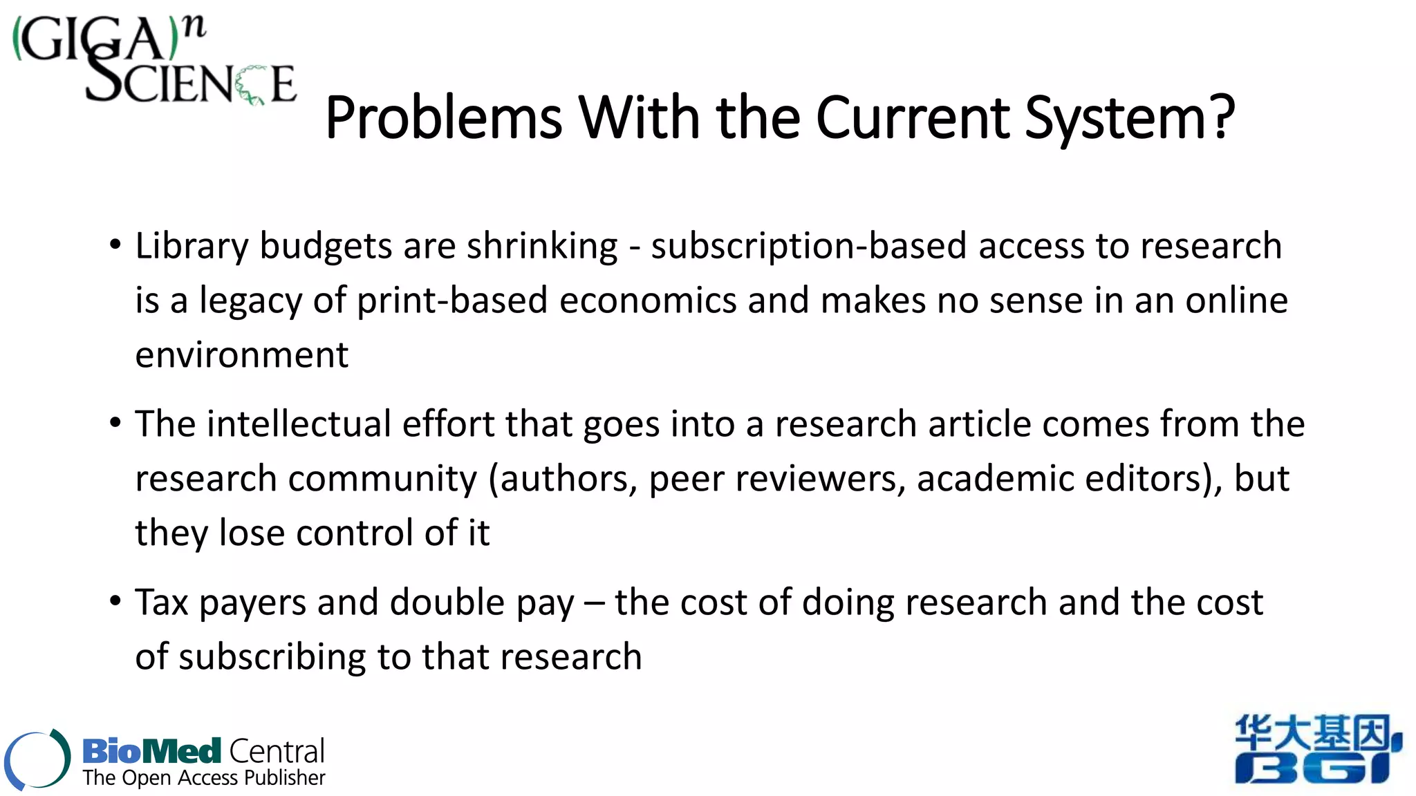 Problems With the Current System? 
• Library budgets are shrinking - subscription-based access to research 
is a legacy of print-based economics and makes no sense in an online 
environment 
• The intellectual effort that goes into a research article comes from the 
research community (authors, peer reviewers, academic editors), but 
they lose control of it 
• Tax payers and double pay – the cost of doing research and the cost 
of subscribing to that research 
 