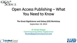 Open Access Publishing –What 
You Need to Know 
The Great GigaScience and Galaxy (G3) Workshop 
September 19, 2014 
Dr Nicole Nogoy 
Commissioning Editor, GigaScience 
Nicole@gigasciencejournal.com 
 