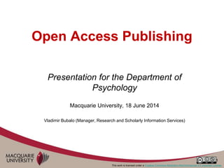 1
Open Access Publishing
Presentation for the Department of
Psychology
Macquarie University, 18 June 2014
Vladimir Bubalo (Manager, Research and Scholarly Information Services)
This work is licensed under a Creative Commons Attribution-NonCommercial 3.0 Unported License.
 