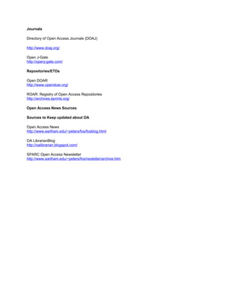 Journals

Directory of Open Access Journals (DOAJ)

http://www.doaj.org/

Open J-Gate
http://openj-gate.com/

Repositories/ETDs

Open DOAR
http://www.opendoar.org/

ROAR: Registry of Open Access Repositories
http://archives.eprints.org/

Open Access News Sources

Sources to Keep updated about OA

Open Access News
http://www.earlham.edu/~peters/fos/fosblog.html

OA LibrarianBlog
http://oalibrarian.blogspot.com/

SPARC Open Access Newsletter
http://www.earlham.edu/~peters/fos/nesletter/archive.htm
 