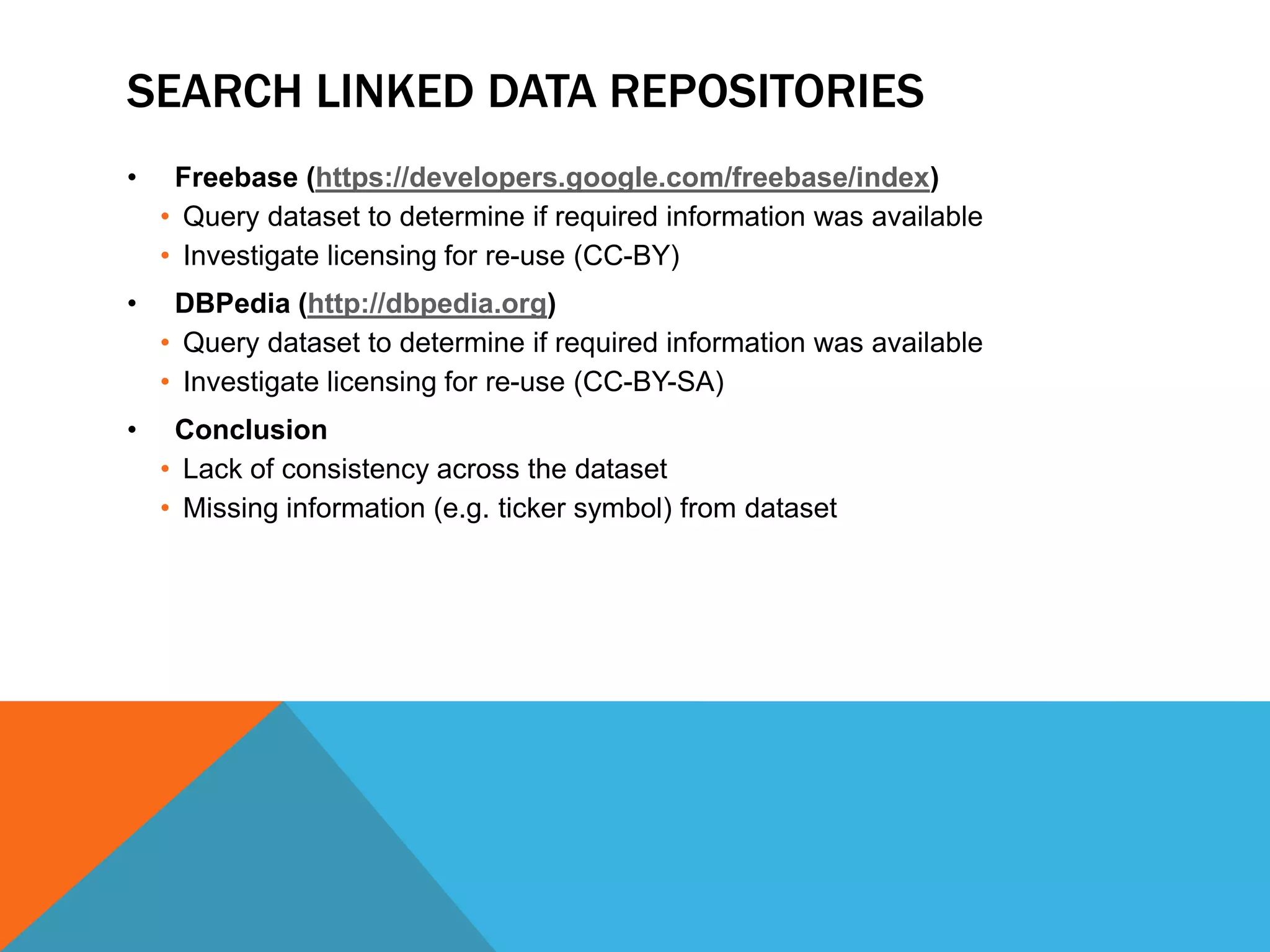 SEARCH LINKED DATA REPOSITORIES
• Freebase (https://developers.google.com/freebase/index)
• Query dataset to determine if required information was available
• Investigate licensing for re-use (CC-BY)
• DBPedia (http://dbpedia.org)
• Query dataset to determine if required information was available
• Investigate licensing for re-use (CC-BY-SA)
• Conclusion
• Lack of consistency across the dataset
• Missing information (e.g. ticker symbol) from dataset