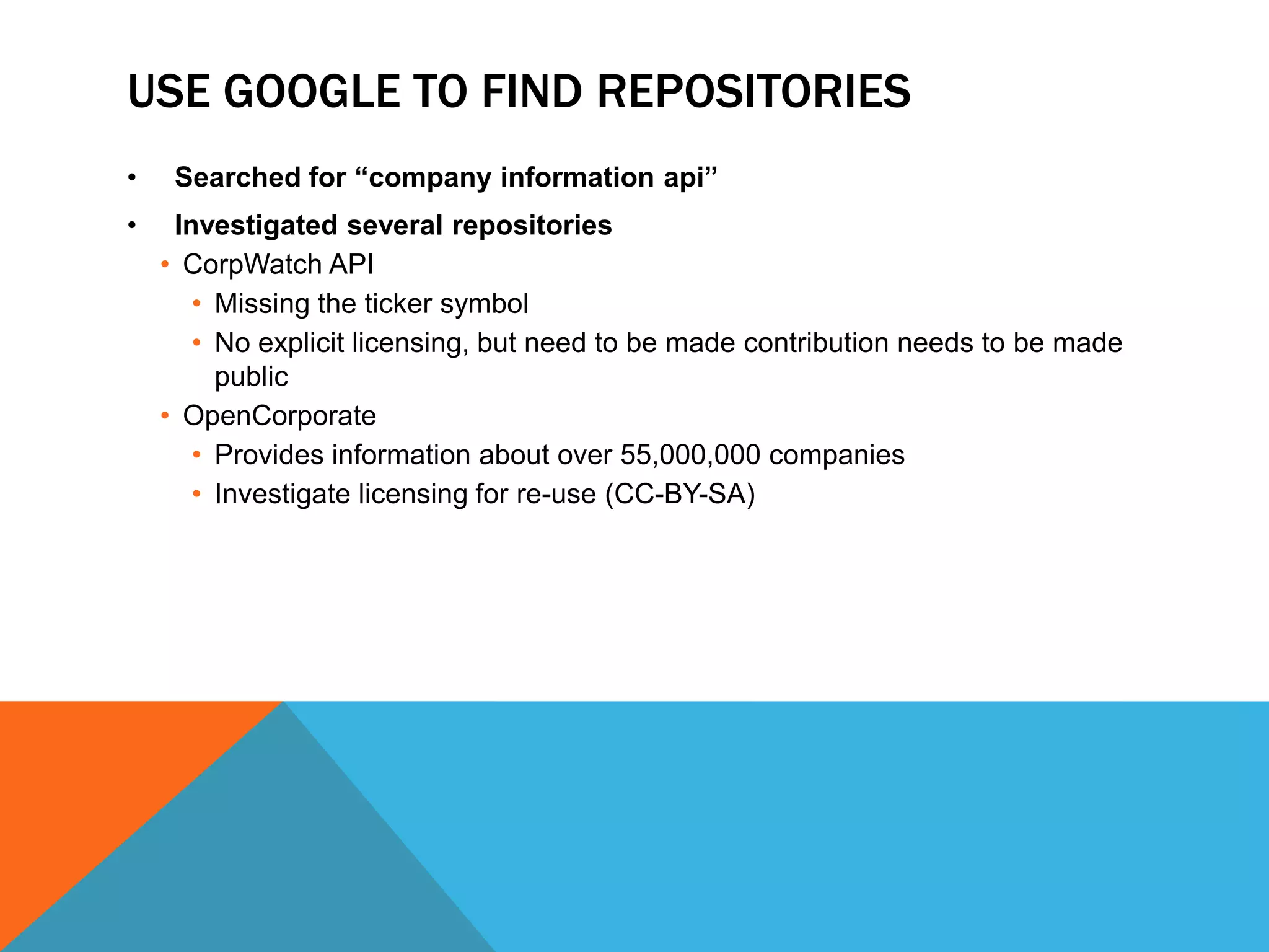 USE GOOGLE TO FIND REPOSITORIES
• Searched for “company information api”
• Investigated several repositories
• CorpWatch API
• Missing the ticker symbol
• No explicit licensing, but need to be made contribution needs to be made
public
• OpenCorporate
• Provides information about over 55,000,000 companies
• Investigate licensing for re-use (CC-BY-SA)