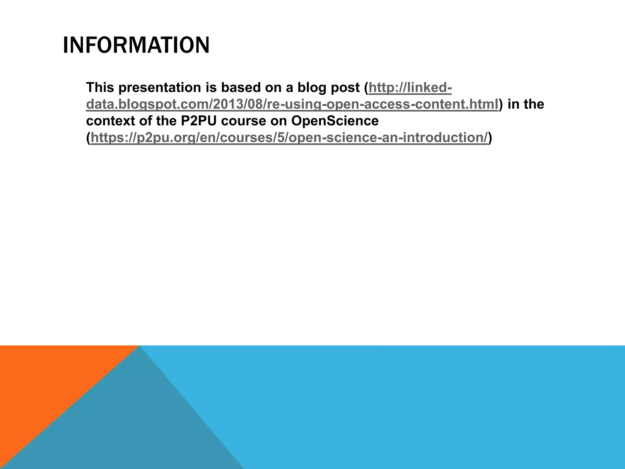 INFORMATION
This presentation is based on a blog post (http://linked-
data.blogspot.com/2013/08/re-using-open-access-content.html) in the
context of the P2PU course on OpenScience
(https://p2pu.org/en/courses/5/open-science-an-introduction/)