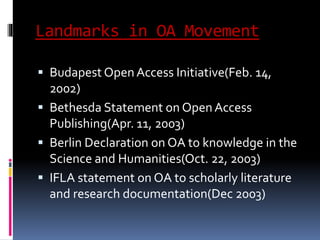 Landmarks in OA Movement 
 Budapest Open Access Initiative(Feb. 14, 
2002) 
 Bethesda Statement on Open Access 
Publishing(Apr. 11, 2003) 
 Berlin Declaration on OA to knowledge in the 
Science and Humanities(Oct. 22, 2003) 
 IFLA statement on OA to scholarly literature 
and research documentation(Dec 2003) 
 