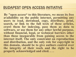 BUDAPEST OPEN ACCESS INITIATIVE 
By "open access“ to this literature, we mean its free 
availability on the public internet, permitting any 
users to read, download, copy, distribute, print, 
search, or link to the full texts of these articles, 
crawl them for indexing, pass them as data to 
software, or use them for any other lawful purpose, 
without financial, legal, or technical barriers other 
than those inseparable from gaining access to the 
internet itself. The only constraint on reproduction 
and distribution, and the only role for copyright in 
this domain, should be to give authors control over 
the integrity of their work and the right to be 
properly acknowledged and cited. . . . 
 
