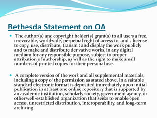 Bethesda Statement on OA 
 The author(s) and copyright holder(s) grant(s) to all users a free, 
irrevocable, worldwide, perpetual right of access to, and a license 
to copy, use, distribute, transmit and display the work publicly 
and to make and distribute derivative works, in any digital 
medium for any responsible purpose, subject to proper 
attribution of authorship, as well as the right to make small 
numbers of printed copies for their personal use. 
 A complete version of the work and all supplemental materials, 
including a copy of the permission as stated above, in a suitable 
standard electronic format is deposited immediately upon initial 
publication in at least one online repository that is supported by 
an academic institution, scholarly society, government agency, or 
other well-established organization that seeks to enable open 
access, unrestricted distribution, interoperability, and long-term 
archiving 
 