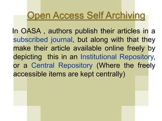 Open Access Self Archiving 
In OASA , authors publish their articles in a 
subscribed journal, but along with that they 
make their article available online freely by 
depicting this in an Institutional Repository, 
or a Central Repository (Where the freely 
accessible items are kept centrally) 
 