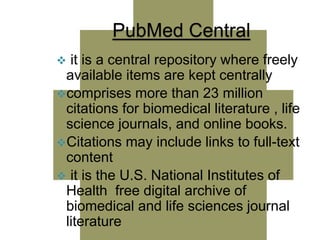 PubMed Central 
 it is a central repository where freely 
available items are kept centrally 
comprises more than 23 million 
citations for biomedical literature , life 
science journals, and online books. 
Citations may include links to full-text 
content 
 it is the U.S. National Institutes of 
Health free digital archive of 
biomedical and life sciences journal 
literature 
 