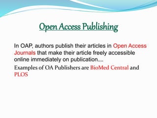 Open Access Publishing 
In OAP, authors publish their articles in Open Access 
Journals that make their article freely accessible 
online immediately on publication…. 
Examples of OA Publishers are BioMed Central and 
PLOS 
 