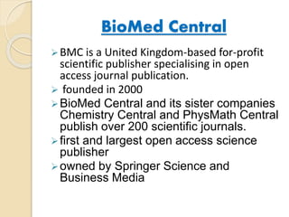 BioMed Central 
BMC is a United Kingdom-based for-profit 
scientific publisher specialising in open 
access journal publication. 
 founded in 2000 
BioMed Central and its sister companies 
Chemistry Central and PhysMath Central 
publish over 200 scientific journals. 
 first and largest open access science 
publisher 
owned by Springer Science and 
Business Media 
 