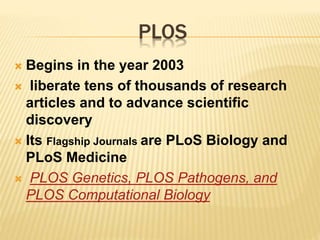 PLOS 
 Begins in the year 2003 
 liberate tens of thousands of research 
articles and to advance scientific 
discovery 
 Its Flagship Journals are PLoS Biology and 
PLoS Medicine 
 PLOS Genetics, PLOS Pathogens, and 
PLOS Computational Biology 
 